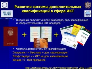 Развитие системы дополнительных
       квалификаций в сфере ИКТ

•   Выпускник получает диплом бакалавра, доп. квалификацию
    и набор сертификатов ИКТ-вендоров:




       +                            +
• Формула дополнительной квалификации:
Специалист = бакалавр + доп. квалификация
Профстандарт => ФГТ на доп. квалификацию
Вендор => ТОП-программа


          http://technical.bmstu.ru/LTEP/Projects/Vestnik/KO_2010_11.pdf
 