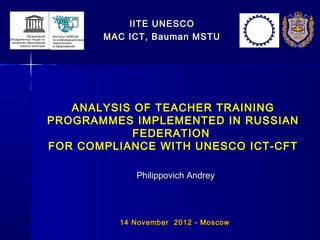 IITE UNESCO
       MAC ICT, Bauman MSTU




   ANALYSIS OF TEACHER TRAINING
PROGRAMMES IMPLEMENTED IN RUSSIAN
           FEDERATION
FOR COMPLIANCE WITH UNESCO ICT-CFT

             Philippovich Andrey




         1 4 November 201 2 - Moscow
 