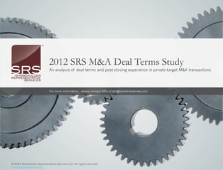 2012 SRS M&A Deal Terms Study
                                 An analysis of deal terms and post-closing experience in private-target M&A transactions




                                 For more information, please contact SRS at dts@shareholderrep.com




2012 SRS M&A Deal Representative Services LLC. All© 2012 Shareholder Representative Services LLC. All rights reserved.
© 2012 Shareholder Terms Study                     rights reserved.                                                      |   1
www.shareholderrep.com                                                www.shareholderrep.com
 