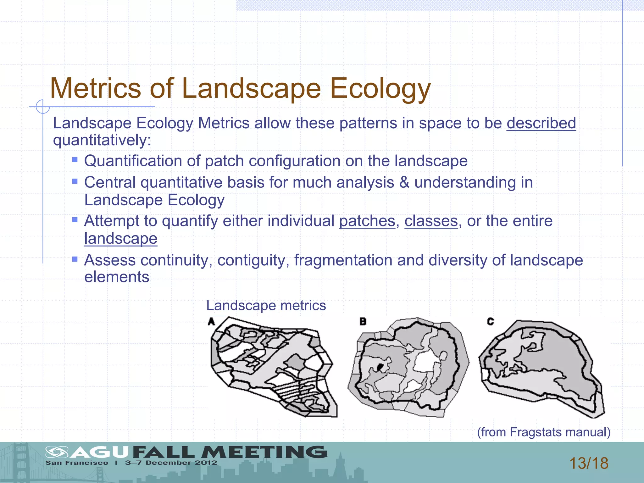 13/18
Metrics of Landscape Ecology
Landscape Ecology Metrics allow these patterns in space to be described
quantitatively:
§ Quantification of patch configuration on the landscape
§ Central quantitative basis for much analysis & understanding in
Landscape Ecology
§ Attempt to quantify either individual patches, classes, or the entire
landscape
§ Assess continuity, contiguity, fragmentation and diversity of landscape
elements
(from Fragstats manual)
Landscape metrics
 