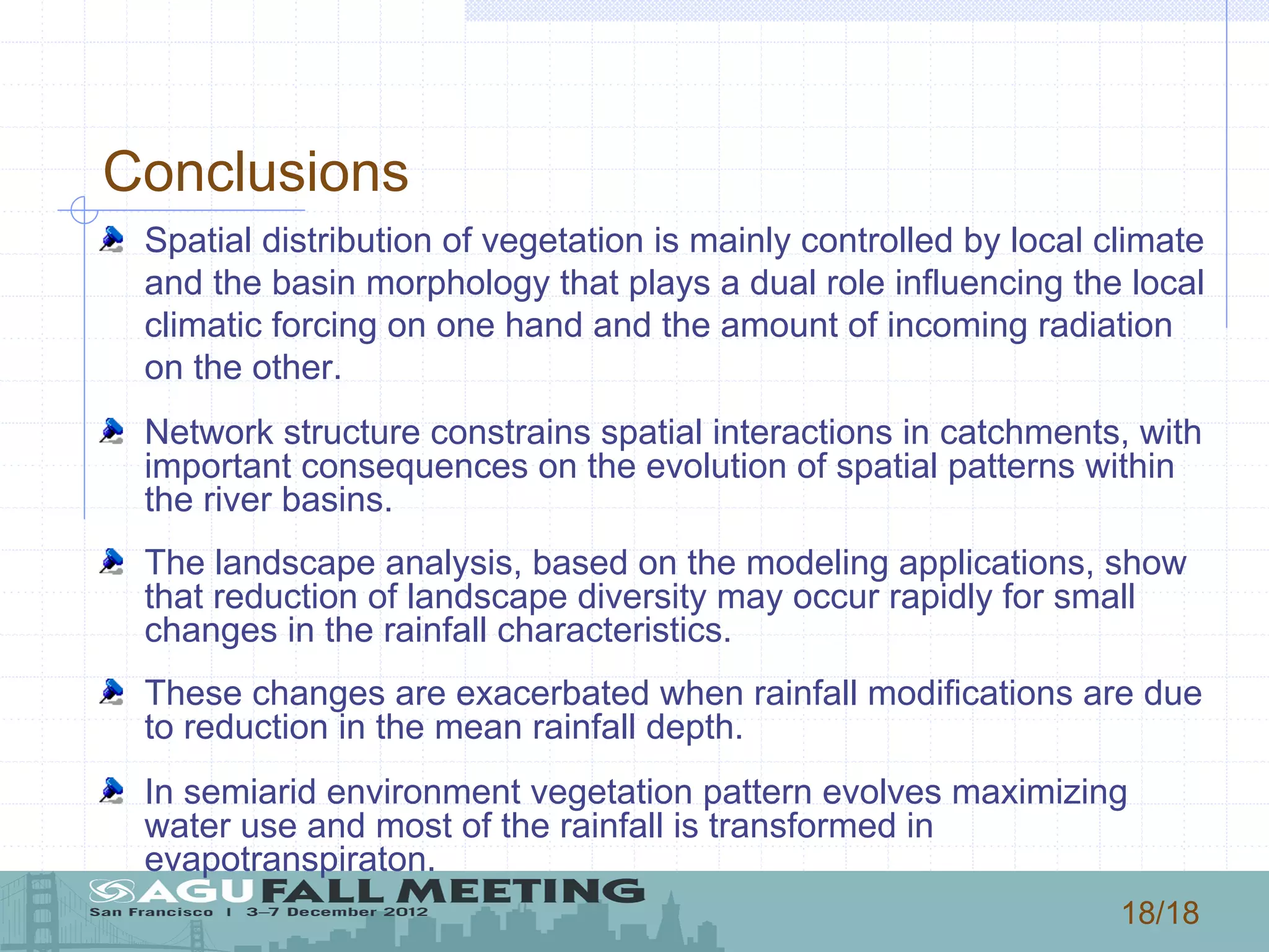 18/18
Conclusions
! Spatial distribution of vegetation is mainly controlled by local climate
and the basin morphology that plays a dual role influencing the local
climatic forcing on one hand and the amount of incoming radiation
on the other.
! Network structure constrains spatial interactions in catchments, with
important consequences on the evolution of spatial patterns within
the river basins.
! The landscape analysis, based on the modeling applications, show
that reduction of landscape diversity may occur rapidly for small
changes in the rainfall characteristics.
! These changes are exacerbated when rainfall modifications are due
to reduction in the mean rainfall depth.
! In semiarid environment vegetation pattern evolves maximizing
water use and most of the rainfall is transformed in
evapotranspiraton.
 