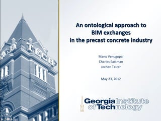 An	
  ontological	
  approach	
  to	
  	
  
               BIM	
  exchanges	
  	
  
in	
  the	
  precast	
  concrete	
  industry	
  

                Manu	
  Venugopal	
  
                Charles	
  Eastman	
  	
  
                 Jochen	
  Teizer	
  
                           	
  
                  May	
  23,	
  2012	
  
 