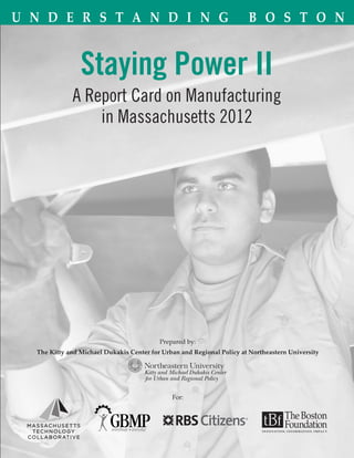 U n d e r s t a n d i n g                                              B o s t o n


                Staying Power II
             A Report Card on Manufacturing
                 in Massachusetts 2012




                                          Prepared by:
  The Kitty and Michael Dukakis Center for Urban and Regional Policy at Northeastern University




                                              For:
 