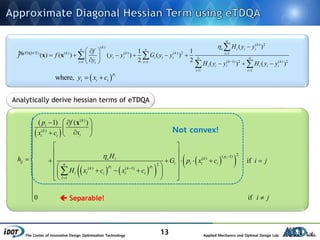 The Center of Innovative Design Optimization Technology Applied Mechanics and Optimal Design Lab.
13
 
    
  
( )
( )
2( 1)( )
2
( ) ( 1)
1
( 1) ( )
if
0 if
i
l l
k
i
k
ii i
pke i
ij i i i in p pk k
l l i l i
l
p f
xx c
Hh G p x c i j
H x c x c
i j
 


   
  
  

 
 
        
          




x
Analytically derive hessian terms of eTDQA
Not convex!
 Separable!
( ) 2
( )
( ) ( ) ( ) ( ) 2 1
( 1) 2 ( ) 21 1
1 1
( )
1 1
( ) ( ) ( ) ( )
2 2
( ) ( )
n
k
k
e i i in n
eTDQA k k k i
i i i i i n n
k ki ii
i i i i i i
i i
H y y
f
f f y y G y y
y
H y y H y y


 
 

 
      
    

 
 
x x% Ⅱ
 where, ip
i i iy x c 
 