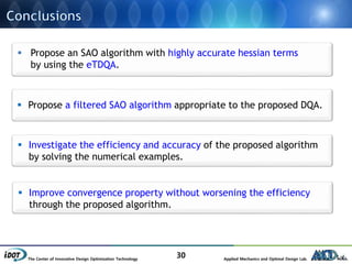 The Center of Innovative Design Optimization Technology Applied Mechanics and Optimal Design Lab.
30
 Propose an SAO algorithm with highly accurate hessian terms
by using the eTDQA.
 Propose a filtered SAO algorithm appropriate to the proposed DQA.
 Investigate the efficiency and accuracy of the proposed algorithm
by solving the numerical examples.
 Improve convergence property without worsening the efficiency
through the proposed algorithm.
 