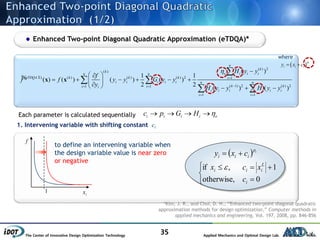 The Center of Innovative Design Optimization Technology Applied Mechanics and Optimal Design Lab.
35
Enhanced Two-point Diagonal Quadratic Approximation (eTDQA)*
( ) 2
( )
( ) ( ) ( ) ( ) 2 1
( 1) 2 ( ) 21 1
1 1
( )
1 1
( ) ( ) ( ) ( )
2 2
( ) ( )
n
k
k
e i i in n
eTDQA k k k i
i i i i i n n
k ki ii
i i i i i i
i i
H y y
f
f f y y G y y
y
H y y H y y


 
 

 
      
    

 
 
x x% Ⅱ
1. Intervening variable with shifting constant ci
1
f
ix
to define an intervening variable when
the design variable value is near zero
or negative
  ip
iii cxy 





0otherwise,
1,if
i
L
iii
c
xcx 
*Kim, J. R., and Choi, D. H., “Enhanced two-point diagonal quadratic
approximation methods for design optimization,” Computer methods in
applied mechanics and engineering, Vol. 197, 2008, pp. 846-856
i i i i ec p G H    Each parameter is calculated sequentially
  ip
i i iy x c 
where
 