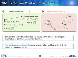 The Center of Innovative Design Optimization Technology Applied Mechanics and Optimal Design Lab.
37
Two-Point Approximation
 f x
 0
f x
  0f x
x  1
f x
  1f x
x
°( )f xCurrent Design Point
Previous Design Point
Design Information
 Conventional SAO with dual method are usually utilize only the current point
information to construct approximate function.
 Two-point approximation methods use function values and first order derivative
values of two design points.
( 1) ( 1) ( 1) ( 1)
1 2, ,...,
Tk k k k
nx x x   
   x
 
( 1)
( 1)
,
k
jk
j
i
f
f
x


 
 
 
x
( ) ( ) ( ) ( )
1 2, ,...,
Tk k k k
nx x x   x
 
( )
( )
,
k
jk
j
i
f
f
x
 
 
 
x
 