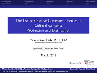 Background                  Hypotheses                   Database                  Analysis                 Conclusions




                 The Use of Creative Commons Licenses in
                            Cultural Contents
                       Production and Distribution

                                   Massimiliano GAMBARDELLA
                                          massimiliano.gambardella@gmail.com


                                       EconomiX, University Paris Ouest


                                                 March, 2012



Massimiliano GAMBARDELLA massimiliano.gambardella@gmail.com                             EconomiX, University Paris Ouest
The Use of Creative Commons Licenses in Cultural Contents Production and Distribution
 