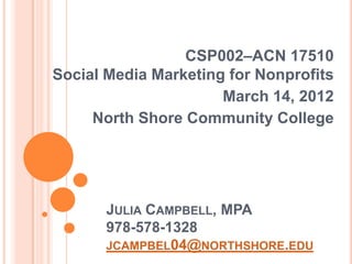 CSP002–ACN 17510
Social Media Marketing for Nonprofits
                      March 14, 2012
     North Shore Community College




       JULIA CAMPBELL, MPA
       978-578-1328
       JCAMPBEL04@NORTHSHORE.EDU
 