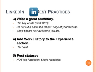 LINKEDIN               BEST PRACTICES
   3) Write a great Summary.
   •   Use key words (think SEO).
   •   Do not cut & paste the “about” page of your website.
   •   Show people how awesome you are!


   4) Add Work History to the Experience
      section.
   •    Be brief!


   5) Post statuses.
   •   NOT like Facebook. Share resources.
                                                              10
 