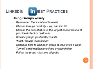 LINKEDIN              BEST PRACTICES
   Using Groups wisely
   •   Remember the social media rules!
   •   Choose Groups carefully – you can join 50
   •   Choose the ones that have the largest concentration of
       your ideal client or customer
   •   Smaller groups yield better results.
   •   “Most Popular Discussions”
   •   Schedule time to visit each group at least once a week
   •   Turn off email notifications if too overwhelming
   •   Follow the group rules and etiquette

                                                                22
 