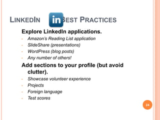 LINKEDIN              BEST PRACTICES
   Explore LinkedIn applications.
   •   Amazon’s Reading List application
   •   SlideShare (presentations)
   •   WordPress (blog posts)
   •   Any number of others!
   Add sections to your profile (but avoid
     clutter).
   •   Showcase volunteer experience
   •   Projects
   •   Foreign language
   •   Test scores
                                             24
 