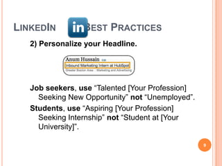 LINKEDIN         BEST PRACTICES
   2) Personalize your Headline.




   Job seekers, use “Talented [Your Profession]
     Seeking New Opportunity” not “Unemployed”.
   Students, use “Aspiring [Your Profession]
     Seeking Internship” not “Student at [Your
     University]”.

                                                  9
 