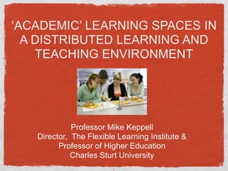 ‘ACADEMIC’ LEARNING SPACES IN
  A DISTRIBUTED LEARNING AND
    TEACHING ENVIRONMENT




             Professor Mike Keppell
   Director, The Flexible Learning Institute &
         Professor of Higher Education
             Charles Sturt University
                        1
 