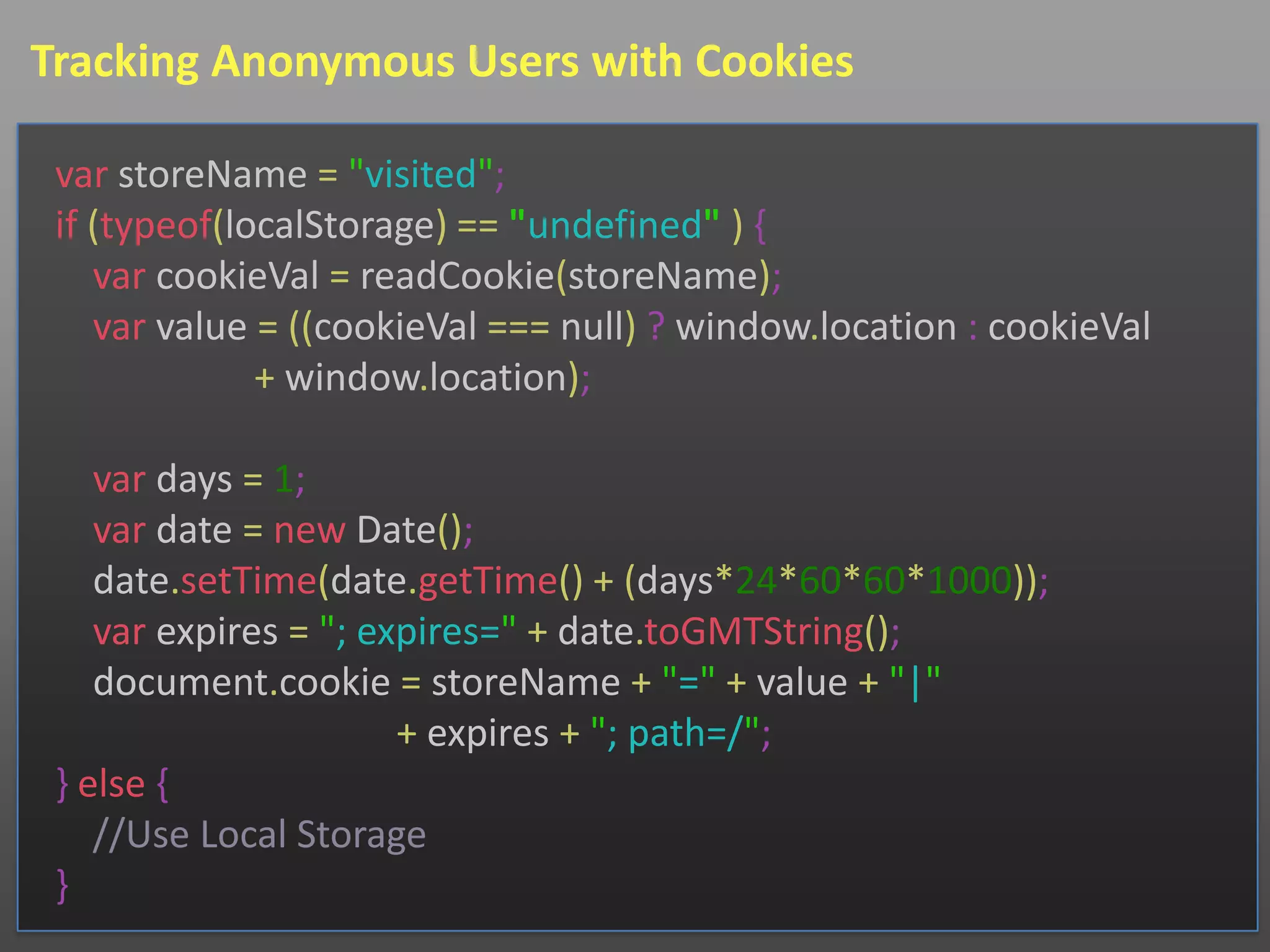Tracking Anonymous Users with Cookies

 var storeName = "visited";
 if (typeof(localStorage) == "undefined" ) {
    var cookieVal = readCookie(storeName);
    var value = ((cookieVal === null) ? window.location : cookieVal
              + window.location);

    var days = 1;
    var date = new Date();
    date.setTime(date.getTime() + (days*24*60*60*1000));
    var expires = "; expires=" + date.toGMTString();
    document.cookie = storeName + "=" + value + "|"
                       + expires + "; path=/";
 } else {
    //Use Local Storage
 }
 