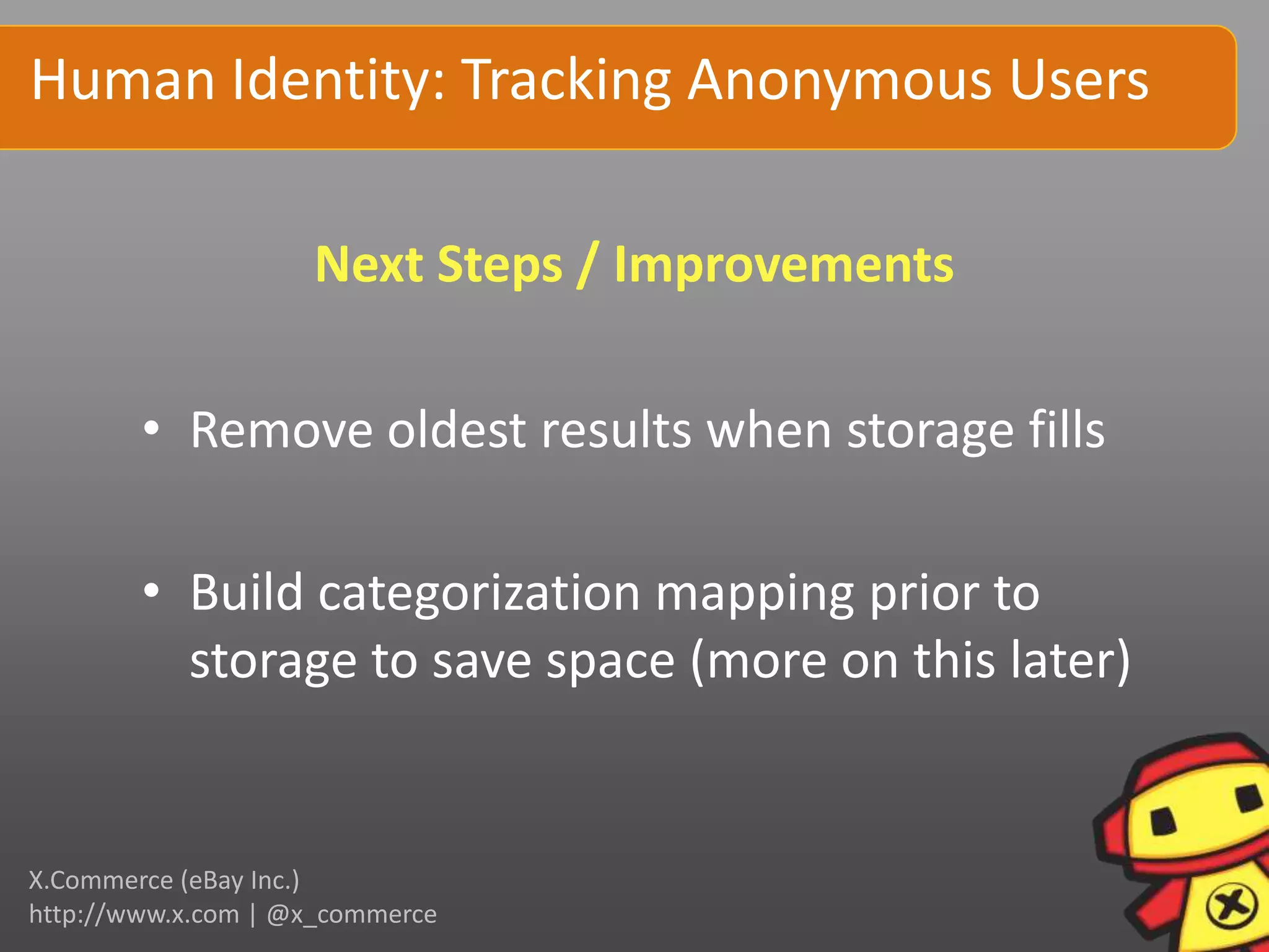 Human Identity: Tracking Anonymous Users

                    Next Steps / Improvements

        • Remove oldest results when storage fills

        • Build categorization mapping prior to
          storage to save space (more on this later)


X.Commerce (eBay Inc.)
http://www.x.com | @x_commerce
 