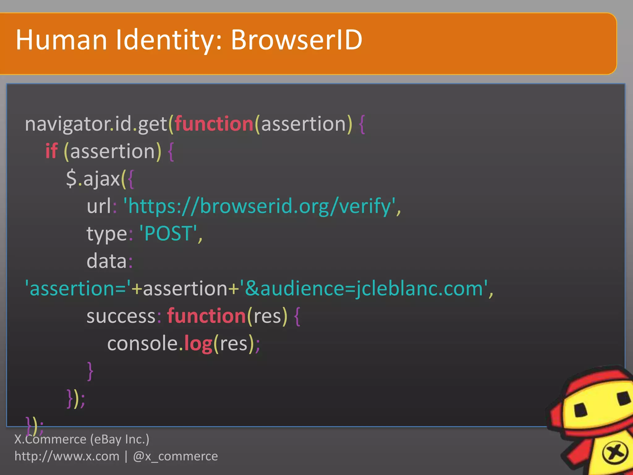 Human Identity: BrowserID

  navigator.id.get(function(assertion) {
      if (assertion) {
         $.ajax({
             url: 'https://browserid.org/verify',
             type: 'POST',
             data:
  'assertion='+assertion+'&audience=jcleblanc.com',
             success: function(res) {
               console.log(res);
             }
         });
  });
X.Commerce (eBay Inc.)
http://www.x.com | @x_commerce
 