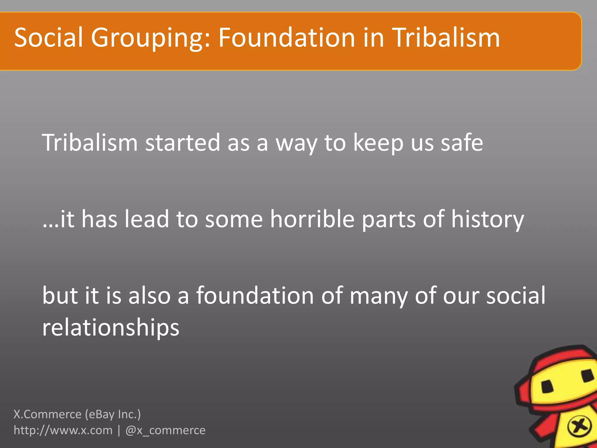 Social Grouping: Foundation in Tribalism


    Tribalism started as a way to keep us safe

    …it has lead to some horrible parts of history

    but it is also a foundation of many of our social
    relationships


X.Commerce (eBay Inc.)
http://www.x.com | @x_commerce
 