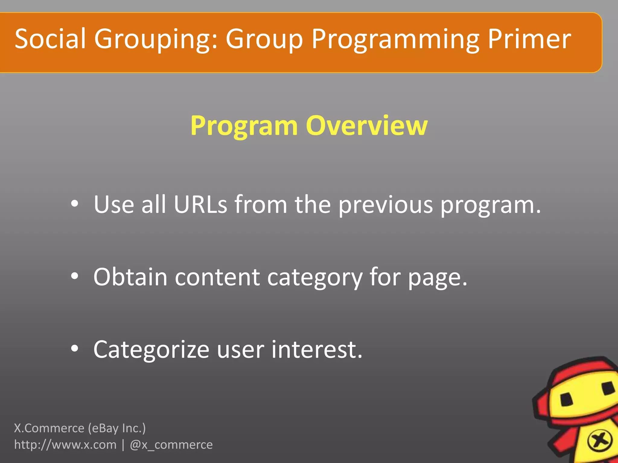 Social Grouping: Group Programming Primer

                          Program Overview

        • Use all URLs from the previous program.

        • Obtain content category for page.

        • Categorize user interest.

X.Commerce (eBay Inc.)
http://www.x.com | @x_commerce
 