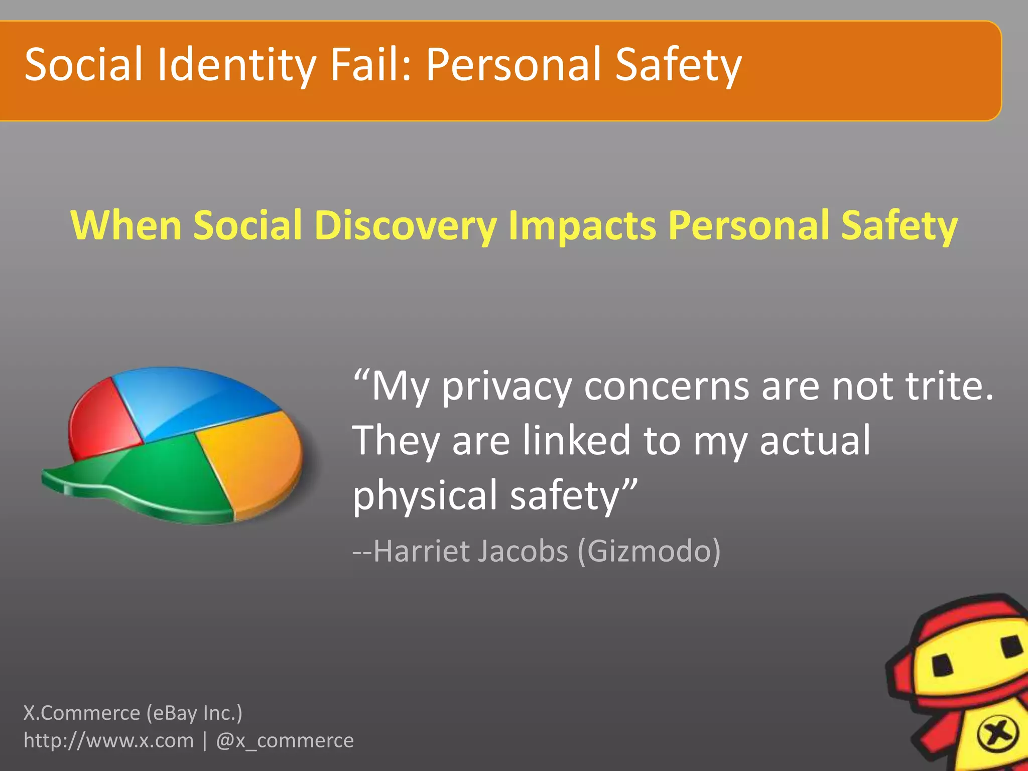 Social Identity Fail: Personal Safety


    When Social Discovery Impacts Personal Safety


                             “My privacy concerns are not trite.
                             They are linked to my actual
                             physical safety”
                             --Harriet Jacobs (Gizmodo)



X.Commerce (eBay Inc.)
http://www.x.com | @x_commerce
 