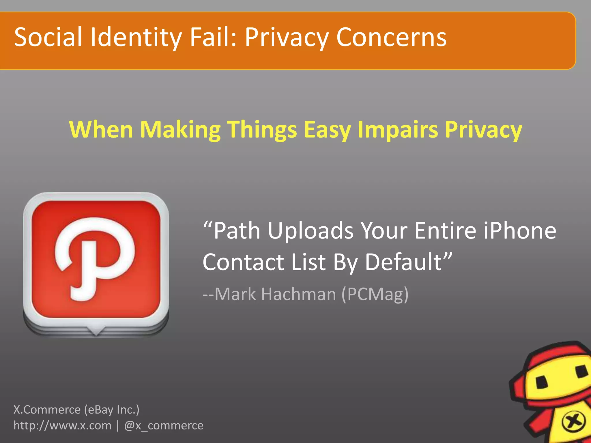 Social Identity Fail: Privacy Concerns


        When Making Things Easy Impairs Privacy


                             “Path Uploads Your Entire iPhone
                             Contact List By Default”
                             --Mark Hachman (PCMag)




X.Commerce (eBay Inc.)
http://www.x.com | @x_commerce
 