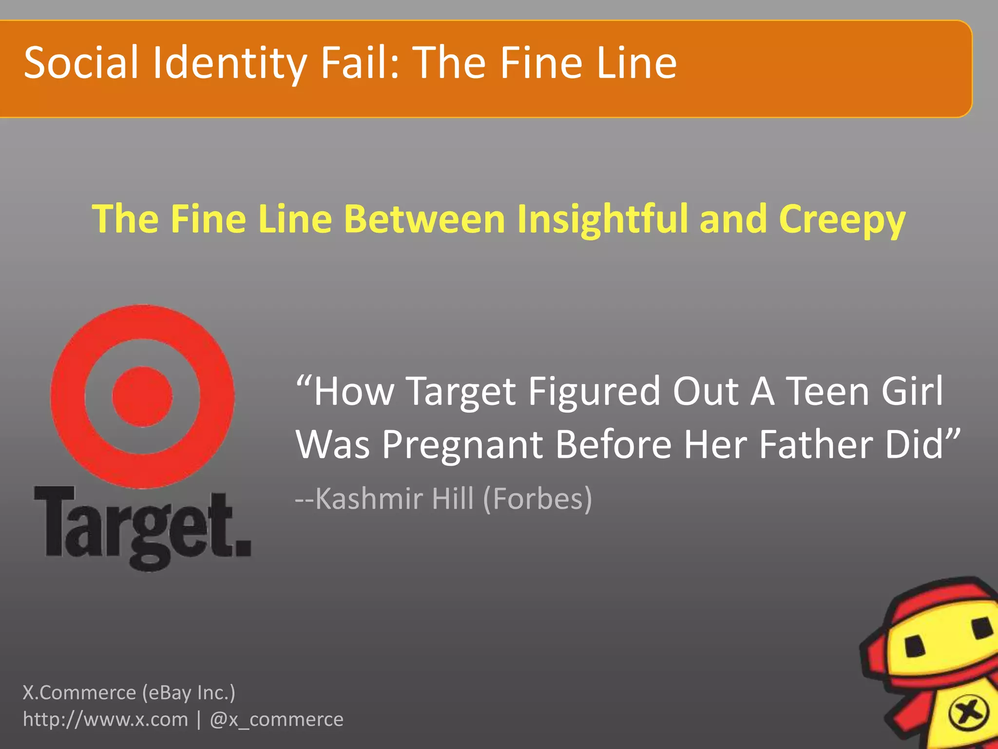 Social Identity Fail: The Fine Line


      The Fine Line Between Insightful and Creepy


                         “How Target Figured Out A Teen Girl
                         Was Pregnant Before Her Father Did”
                         --Kashmir Hill (Forbes)




X.Commerce (eBay Inc.)
http://www.x.com | @x_commerce
 