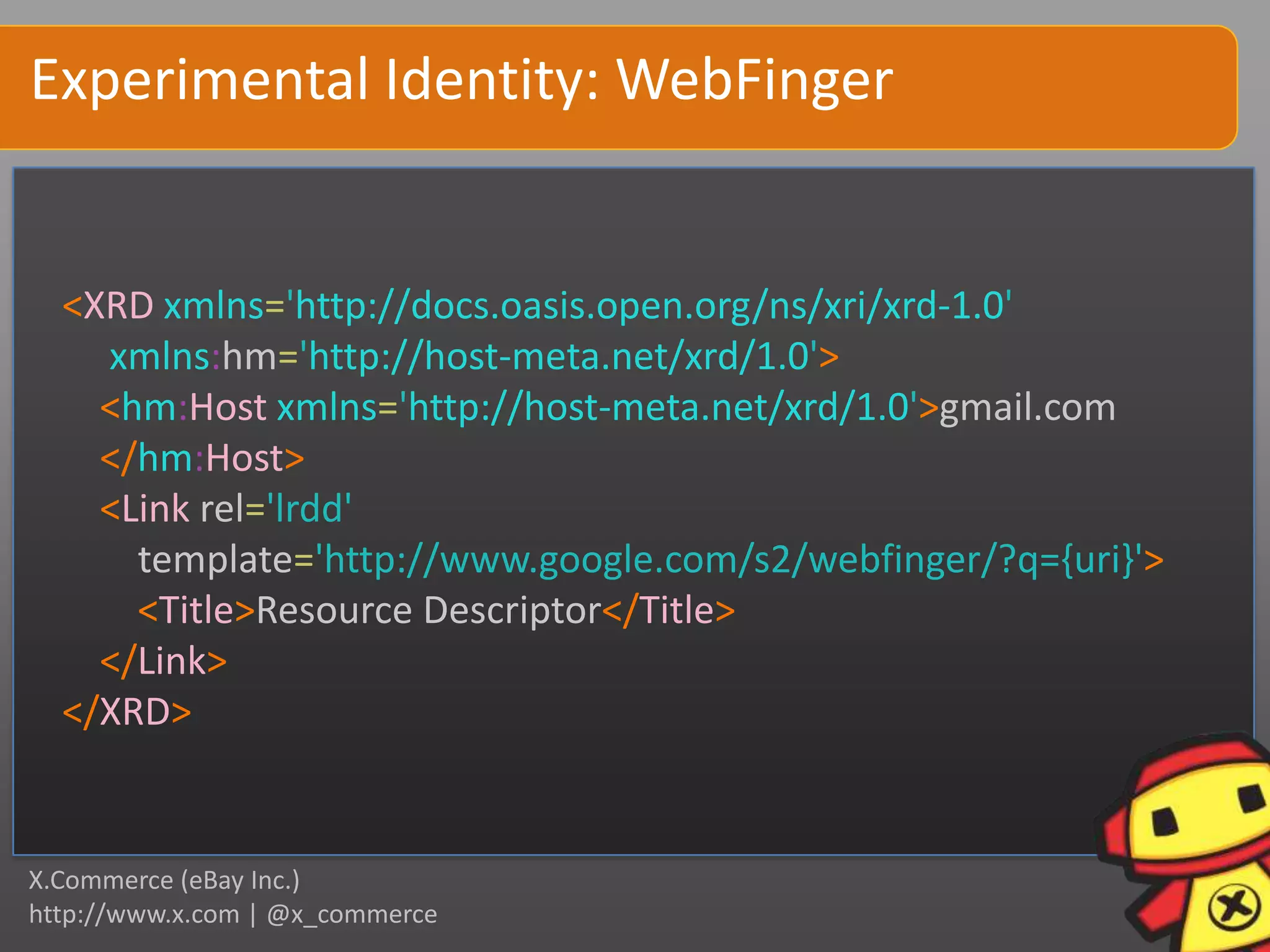 Experimental Identity: WebFinger


  <XRD xmlns='http://docs.oasis.open.org/ns/xri/xrd-1.0'
    xmlns:hm='http://host-meta.net/xrd/1.0'>
    <hm:Host xmlns='http://host-meta.net/xrd/1.0'>gmail.com
    </hm:Host>
    <Link rel='lrdd'
      template='http://www.google.com/s2/webfinger/?q={uri}'>
      <Title>Resource Descriptor</Title>
    </Link>
  </XRD>


X.Commerce (eBay Inc.)
http://www.x.com | @x_commerce
 