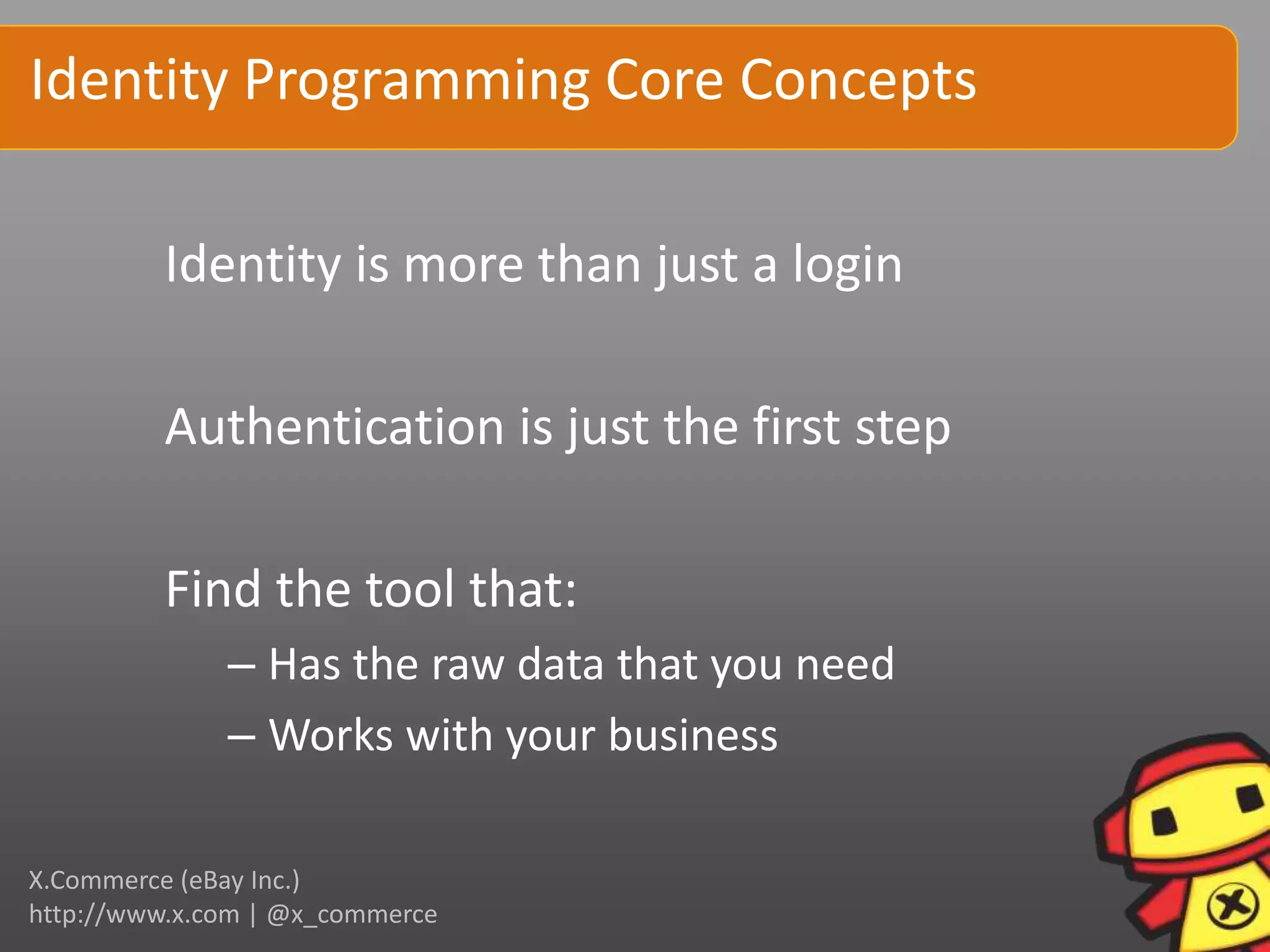 Identity Programming Core Concepts

         Identity is more than just a login

         Authentication is just the first step

         Find the tool that:
              – Has the raw data that you need
              – Works with your business

X.Commerce (eBay Inc.)
http://www.x.com | @x_commerce
 
