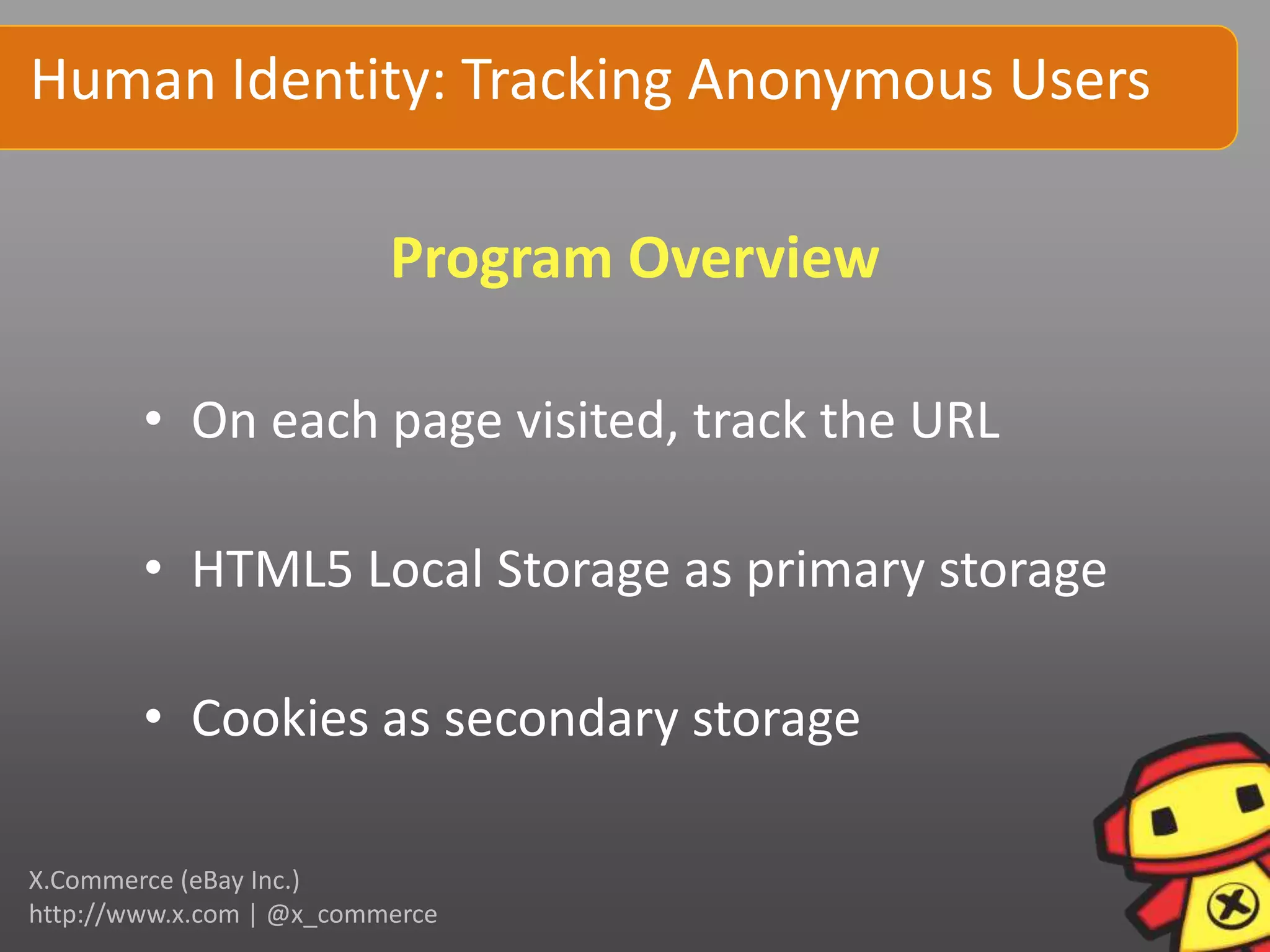 Human Identity: Tracking Anonymous Users

                          Program Overview

        • On each page visited, track the URL

        • HTML5 Local Storage as primary storage

        • Cookies as secondary storage

X.Commerce (eBay Inc.)
http://www.x.com | @x_commerce
 
