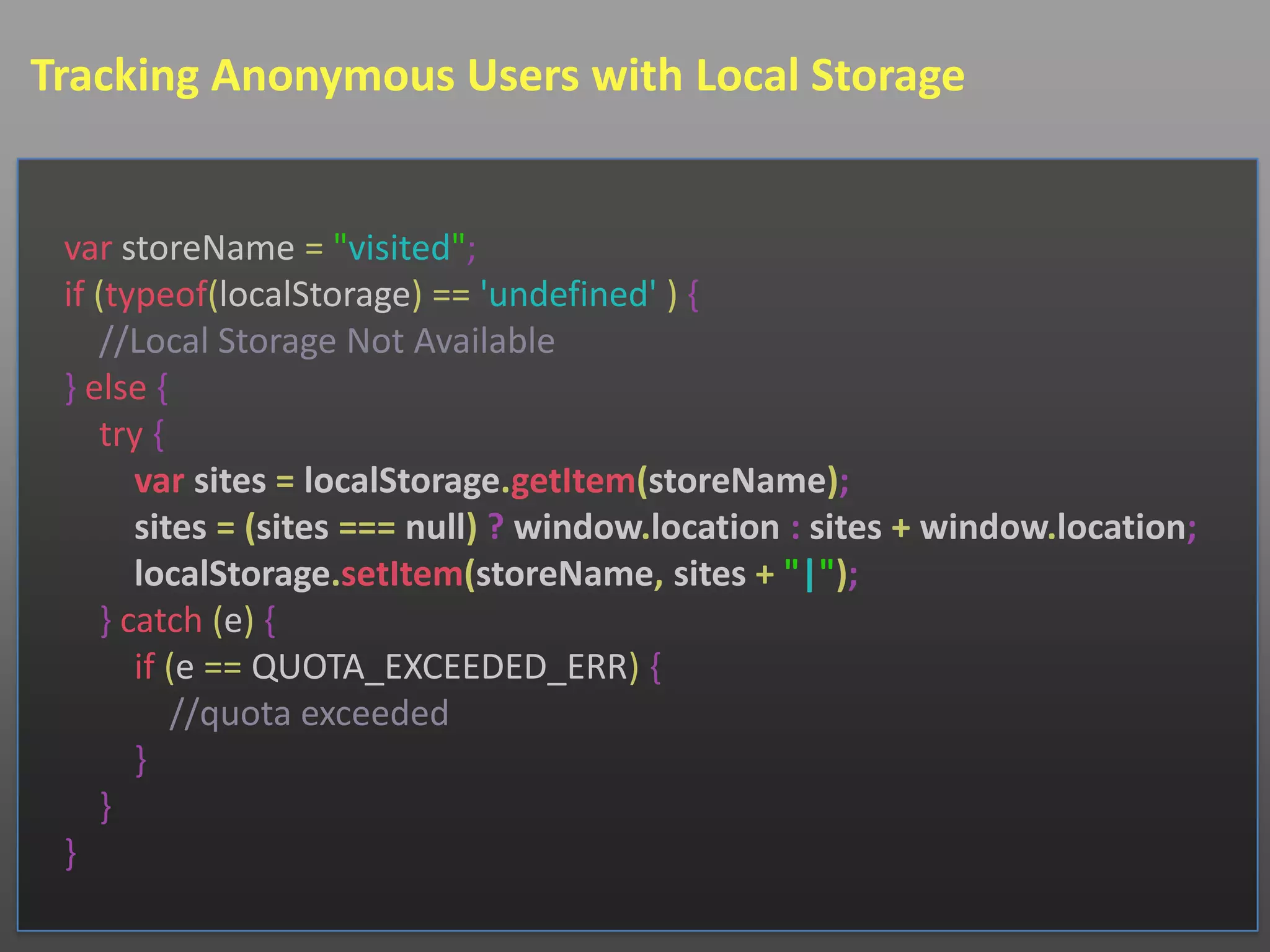 Tracking Anonymous Users with Local Storage


 var storeName = "visited";
 if (typeof(localStorage) == 'undefined' ) {
    //Local Storage Not Available
 } else {
    try {
       var sites = localStorage.getItem(storeName);
       sites = (sites === null) ? window.location : sites + window.location;
       localStorage.setItem(storeName, sites + "|");
    } catch (e) {
       if (e == QUOTA_EXCEEDED_ERR) {
          //quota exceeded
       }
    }
 }
 