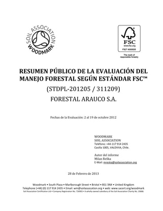  




	
  	
  	
  	
  	
                  	
  
                                                 	
  
RESUMEN	
  PÚBLICO	
  DE	
  LA	
  EVALUACIÓN	
  DEL	
  
                                                   	
  	
  
                             (STDPL-­‐201205	
  /	
  311209)	
  
                              FORESTAL	
  ARAUCO	
  S.A.	
  
                                                                     	
  
                              Fechas	
  de	
  la	
  Evaluación:	
  2	
  al	
  19	
  de	
  octubre	
  2012	
  

                                                                     	
  

                                                                     	
  
                                                                                  WOODMARK	
  
                                                                                  SOIL	
  ASSOCIATION	
  
                                                                                  Teléfono:  +44-­‐117  914  2435  
                                                                                  Casilla  1005,  VALDIVIA,  Chile.  
                                                                                  	
  
                                                                                  Autor	
  del	
  informe	
  
                                                                                                    	
  
                                                                                  E-­‐Mail:  mreska@soilassociation.org  
                                                                    	
  
                                                                    	
  
                                                   28	
  de	
  Febrero	
  de	
  2013	
  
                                                                    	
  
                                                                    	
  
                                                                                                                           
                                                         wm@soilassocation.org                           www.sacert.org/woodmark  
            Soil  Associat                                                     -­‐owned  subsidiary  of  the  Soil  Association  Charity  No.  20686  
                                                                       
                                             
 