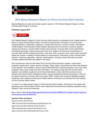 2012 Market Research Report on China Coronary Stent Industry
ReportsnReports.com adds new market research reports on “2012 Market Research Report on China
Coronary Stent Industry” to its store.

Published: August 2012




2012 Market Research Report on China Coronary Stent Industry is a professional and in-depth research
report on China Coronary Stent market. The report introduces basic information on Coronary Stent
including definition, classification, application, industry chain structure, industry overview, international
market analysis, China domestic market analysis, Macroeconomic environment, economic situation
analysis and influence, Coronary Stent industry policy and plan, Coronary Stent product specification,
manufacturing process, product cost structure and more. Statistics of China's key manufacturers of
Coronary Stent with their capacity production, cost, price, profit, production value, gross margin and other
details are covered. In addition to these statistics of manufacturers, information on their Coronary Stent
products, customers, application, capacity, market position, company contact information and other
company related information are present in this report.

Get manufacturers' data and their listed China Coronary Stent production capacity, market share,
production market share, supply, demand, shortage, import, export, consumption and other data statistics
in this research. Also available is China Coronary Stent 2009-2013 capacity production, price, cost, profit,
production value, gross margin and other information. The research study also lists Coronary Stent
upstream raw materials, equipments and Sharp Solarnstream, clients, alternative products survey
analysis and Coronary Stent marketing channels, industry development trend and proposals. In the end,
this report introduces a Coronary Stent new project SWOT analysis with Investment feasibility analysis,
investment return analysis and also gives related research conclusions and development trend analysis
of China Coronary Stent industry.

In a word, it is a deep research report on China Coronary Stent industry. And thanks to the support and
assistance from Coronary Stent industry chain related technical experts and marketing engineers during
Research Team survey and interviews.

Buy a copy of report @ http://www.reportsnreports.com/reports/189858-2012-market-research-report-on-
china-coronary-stent-industry.html

Selected Tables and Figures
Figure Coronary Stent Picture
Table Coronary Stent Classification and Application List
Figure Coronary Stent Industry Chain Structure
Table Coronary Stent Product Specifications List
Figure Coronary Stent Manufacturing Process Flow
 