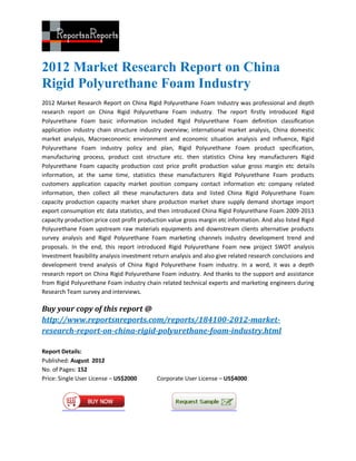 2012 Market Research Report on China
Rigid Polyurethane Foam Industry
2012 Market Research Report on China Rigid Polyurethane Foam Industry was professional and depth
research report on China Rigid Polyurethane Foam industry. The report firstly introduced Rigid
Polyurethane Foam basic information included Rigid Polyurethane Foam definition classification
application industry chain structure industry overview; international market analysis, China domestic
market analysis, Macroeconomic environment and economic situation analysis and influence, Rigid
Polyurethane Foam industry policy and plan, Rigid Polyurethane Foam product specification,
manufacturing process, product cost structure etc. then statistics China key manufacturers Rigid
Polyurethane Foam capacity production cost price profit production value gross margin etc details
information, at the same time, statistics these manufacturers Rigid Polyurethane Foam products
customers application capacity market position company contact information etc company related
information, then collect all these manufacturers data and listed China Rigid Polyurethane Foam
capacity production capacity market share production market share supply demand shortage import
export consumption etc data statistics, and then introduced China Rigid Polyurethane Foam 2009-2013
capacity production price cost profit production value gross margin etc information. And also listed Rigid
Polyurethane Foam upstream raw materials equipments and downstream clients alternative products
survey analysis and Rigid Polyurethane Foam marketing channels industry development trend and
proposals. In the end, this report introduced Rigid Polyurethane Foam new project SWOT analysis
Investment feasibility analysis investment return analysis and also give related research conclusions and
development trend analysis of China Rigid Polyurethane Foam industry. In a word, it was a depth
research report on China Rigid Polyurethane Foam industry. And thanks to the support and assistance
from Rigid Polyurethane Foam industry chain related technical experts and marketing engineers during
Research Team survey and interviews.

Buy your copy of this report @
http://www.reportsnreports.com/reports/184100-2012-market-
research-report-on-china-rigid-polyurethane-foam-industry.html

Report Details:
Published: August 2012
No. of Pages: 152
Price: Single User License – US$2000        Corporate User License – US$4000
 