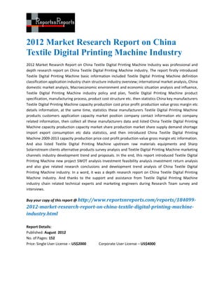 2012 Market Research Report on China
Textile Digital Printing Machine Industry
2012 Market Research Report on China Textile Digital Printing Machine Industry was professional and
depth research report on China Textile Digital Printing Machine industry. The report firstly introduced
Textile Digital Printing Machine basic information included Textile Digital Printing Machine definition
classification application industry chain structure industry overview; international market analysis, China
domestic market analysis, Macroeconomic environment and economic situation analysis and influence,
Textile Digital Printing Machine industry policy and plan, Textile Digital Printing Machine product
specification, manufacturing process, product cost structure etc. then statistics China key manufacturers
Textile Digital Printing Machine capacity production cost price profit production value gross margin etc
details information, at the same time, statistics these manufacturers Textile Digital Printing Machine
products customers application capacity market position company contact information etc company
related information, then collect all these manufacturers data and listed China Textile Digital Printing
Machine capacity production capacity market share production market share supply demand shortage
import export consumption etc data statistics, and then introduced China Textile Digital Printing
Machine 2009-2013 capacity production price cost profit production value gross margin etc information.
And also listed Textile Digital Printing Machine upstream raw materials equipments and Sharp
Solarnstream clients alternative products survey analysis and Textile Digital Printing Machine marketing
channels industry development trend and proposals. In the end, this report introduced Textile Digital
Printing Machine new project SWOT analysis Investment feasibility analysis investment return analysis
and also give related research conclusions and development trend analysis of China Textile Digital
Printing Machine industry. In a word, it was a depth research report on China Textile Digital Printing
Machine industry. And thanks to the support and assistance from Textile Digital Printing Machine
industry chain related technical experts and marketing engineers during Research Team survey and
interviews.

Buy your copy of this report @ http://www.reportsnreports.com/reports/184099-
2012-market-research-report-on-china-textile-digital-printing-machine-
industry.html

Report Details:
Published: August 2012
No. of Pages: 152
Price: Single User License – US$2000         Corporate User License – US$4000
 