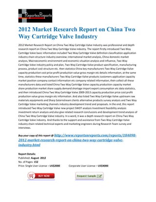 2012 Market Research Report on China Two
Way Cartridge Valve Industry
2012 Market Research Report on China Two Way Cartridge Valve Industry was professional and depth
research report on China Two Way Cartridge Valve industry. The report firstly introduced Two Way
Cartridge Valve basic information included Two Way Cartridge Valve definition classification application
industry chain structure industry overview; international market analysis, China domestic market
analysis, Macroeconomic environment and economic situation analysis and influence, Two Way
Cartridge Valve industry policy and plan, Two Way Cartridge Valve product specification, manufacturing
process, product cost structure etc. then statistics China key manufacturers Two Way Cartridge Valve
capacity production cost price profit production value gross margin etc details information, at the same
time, statistics these manufacturers Two Way Cartridge Valve products customers application capacity
market position company contact information etc company related information, then collect all these
manufacturers data and listed China Two Way Cartridge Valve capacity production capacity market
share production market share supply demand shortage import export consumption etc data statistics,
and then introduced China Two Way Cartridge Valve 2009-2013 capacity production price cost profit
production value gross margin etc information. And also listed Two Way Cartridge Valve upstream raw
materials equipments and Sharp Solarnstream clients alternative products survey analysis and Two Way
Cartridge Valve marketing channels industry development trend and proposals. In the end, this report
introduced Two Way Cartridge Valve new project SWOT analysis Investment feasibility analysis
investment return analysis and also give related research conclusions and development trend analysis of
China Two Way Cartridge Valve industry. In a word, it was a depth research report on China Two Way
Cartridge Valve industry. And thanks to the support and assistance from Two Way Cartridge Valve
industry chain related technical experts and marketing engineers during Research Team survey and
interviews.

Buy your copy of this report @ http://www.reportsnreports.com/reports/184098-
2012-market-research-report-on-china-two-way-cartridge-valve-
industry.html

Report Details:
Published: August 2012
No. of Pages: 152
Price: Single User License – US$2000        Corporate User License – US$4000
 