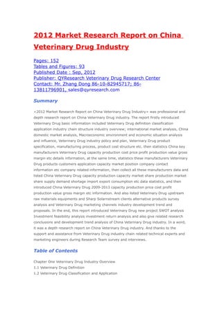2012 Market Research Report on China
Veterinary Drug Industry
Pages: 152
Tables and Figures: 93
Published Date : Sep, 2012
Publisher: QYResearch Veterinary Drug Research Center
Contact: Mr. Zhang Dong 86-10-82945717; 86-
13811796901, sales@qyresearch.com

Summary

<2012 Market Research Report on China Veterinary Drug Industry> was professional and
depth research report on China Veterinary Drug industry. The report firstly introduced
Veterinary Drug basic information included Veterinary Drug definition classification
application industry chain structure industry overview; international market analysis, China
domestic market analysis, Macroeconomic environment and economic situation analysis
and influence, Veterinary Drug industry policy and plan, Veterinary Drug product
specification, manufacturing process, product cost structure etc. then statistics China key
manufacturers Veterinary Drug capacity production cost price profit production value gross
margin etc details information, at the same time, statistics these manufacturers Veterinary
Drug products customers application capacity market position company contact
information etc company related information, then collect all these manufacturers data and
listed China Veterinary Drug capacity production capacity market share production market
share supply demand shortage import export consumption etc data statistics, and then
introduced China Veterinary Drug 2009-2013 capacity production price cost profit
production value gross margin etc information. And also listed Veterinary Drug upstream
raw materials equipments and Sharp Solarnstream clients alternative products survey
analysis and Veterinary Drug marketing channels industry development trend and
proposals. In the end, this report introduced Veterinary Drug new project SWOT analysis
Investment feasibility analysis investment return analysis and also give related research
conclusions and development trend analysis of China Veterinary Drug industry. In a word,
it was a depth research report on China Veterinary Drug industry. And thanks to the
support and assistance from Veterinary Drug industry chain related technical experts and
marketing engineers during Research Team survey and interviews.


Table of Contents

Chapter One Veterinary Drug Industry Overview
1.1 Veterinary Drug Definition
1.2 Veterinary Drug Classification and Application
 