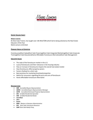 EXPERT SOURCE SHEET

MARKI LEMONS
#1 Short Sale Trainer, has taught over 14k REALTORS which led to being selected as the Real Estate
Educator of the Year
Marki Lemons Unlimited

PRIMARY AREAS OF EXPERTISE

Foreclosures Short Sales Short Sale Financing Short Sale Integrated Marketing Short Sale Corporate
Training Short Sale Education Home Affordable Foreclosure Alternative Short Sale Management

INDUSTRY ISSUES

       The state of the foreclosure market in the U.S.
       Luxury foreclosures and their relevance in the housing industry
       How an increase in foreclosures impacts the overall real estate market
       How foreclosures affect property owners
       Factors thatlead to a short sale
       Best practices for marketing foreclosed properties
       Advice for consumers regarding the pros and cons of foreclosure
       Home Affordable Foreclosure Alternative




DESIGNATIONS
       ABR Accredited Buyers Representative
       ABRM Accredited Buyers Representative Manager
       ADPR Accredited Distressed Property Representative
       CRS Certified Residential Specialist
       CRB Certified Residential Broker
       eCertified
       ePro
       Green
       MBA Masters in Business Administration
       SFR Short Sale Foreclosure Resource
       SSRP Short Sale Realty Proxy
 