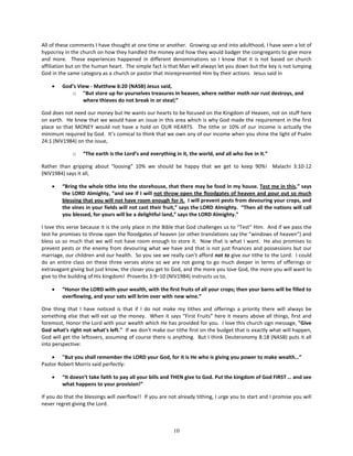 All of these comments I have thought at one time or another. Growing up and into adulthood, I have seen a lot of
hypocrisy in the church on how they handled the money and how they would badger the congregants to give more
and more. These experiences happened in different denominations so I know that it is not based on church
affiliation but on the human heart. The simple fact is that Man will always let you down but the key is not lumping
God in the same category as a church or pastor that misrepresented Him by their actions. Jesus said in

    •    God’s View - Matthew 6:20 (NASB) Jesus said,
            o "But store up for yourselves treasures in heaven, where neither moth nor rust destroys, and
                 where thieves do not break in or steal;”

God does not need our money but He wants our hearts to be focused on the Kingdom of Heaven, not on stuff here
on earth. He knew that we would have an issue in this area which is why God made the requirement in the first
place so that MONEY would not have a hold on OUR HEARTS. The tithe or 10% of our income is actually the
minimum required by God. It’s comical to think that we own any of our income when you shine the light of Psalm
24:1 (NIV1984) on the issue,

             o    “The earth is the Lord’s and everything in it, the world, and all who live in it.”

Rather than gripping about “loosing” 10% we should be happy that we get to keep 90%! Malachi 3:10-12
(NIV1984) says it all,

    •    “Bring the whole tithe into the storehouse, that there may be food in my house. Test me in this,” says
         the LORD Almighty, “and see if I will not throw open the floodgates of heaven and pour out so much
         blessing that you will not have room enough for it. I will prevent pests from devouring your crops, and
         the vines in your fields will not cast their fruit,” says the LORD Almighty. “Then all the nations will call
         you blessed, for yours will be a delightful land,” says the LORD Almighty.”

I love this verse because it is the only place in the Bible that God challenges us to “Test” Him. And if we pass the
test he promises to throw open the floodgates of heaven (or other translations say the “windows of heaven”) and
bless us so much that we will not have room enough to store it. Now that is what I want. He also promises to
prevent pests or the enemy from devouring what we have and that is not just finances and possessions but our
marriage, our children and our health. So you see we really can’t afford not to give our tithe to the Lord. I could
do an entire class on these three verses alone so we are not going to go much deeper in terms of offerings or
extravagant giving but just know, the closer you get to God, and the more you love God, the more you will want to
give to the building of His kingdom! Proverbs 3:9–10 (NIV1984) instructs us to,

    •    “Honor the LORD with your wealth, with the first fruits of all your crops; then your barns will be filled to
         overflowing, and your vats will brim over with new wine.”

One thing that I have noticed is that if I do not make my tithes and offerings a priority there will always be
something else that will eat up the money. When it says “First Fruits” here it means above all things, first and
foremost, Honor the Lord with your wealth which He has provided for you. I love this church sign message, "Give
God what's right not what's left." If we don't make our tithe first on the budget that is exactly what will happen,
God will get the leftovers, assuming of course there is anything. But I think Deuteronomy 8:18 (NASB) puts it all
into perspective:

    • "But you shall remember the LORD your God, for it is He who is giving you power to make wealth…”
Pastor Robert Morris said perfectly:

    •    “It doesn’t take faith to pay all your bills and THEN give to God. Put the kingdom of God FIRST … and see
         what happens to your provision!”

If you do that the blessings will overflow!! If you are not already tithing, I urge you to start and I promise you will
never regret giving the Lord.



                                                          10
 