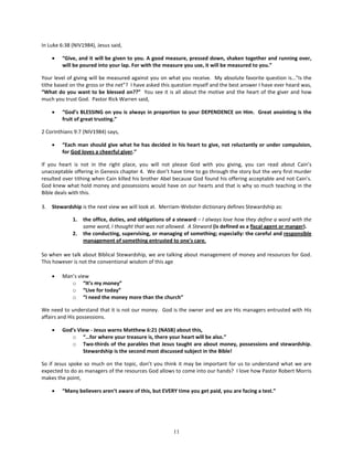 In Luke 6:38 (NIV1984), Jesus said,

     •   “Give, and it will be given to you. A good measure, pressed down, shaken together and running over,
         will be poured into your lap. For with the measure you use, it will be measured to you.”

Your level of giving will be measured against you on what you receive. My absolute favorite question is…"Is the
tithe based on the gross or the net”? I have asked this question myself and the best answer I have ever heard was,
“What do you want to be blessed on??” You see it is all about the motive and the heart of the giver and how
much you trust God. Pastor Rick Warren said,

     •   “God’s BLESSING on you is always in proportion to your DEPENDENCE on Him. Great anointing is the
         fruit of great trusting.”

2 Corinthians 9:7 (NIV1984) says,

     •   “Each man should give what he has decided in his heart to give, not reluctantly or under compulsion,
         for God loves a cheerful giver.”

If you heart is not in the right place, you will not please God with you giving, you can read about Cain’s
unacceptable offering in Genesis chapter 4. We don’t have time to go through the story but the very first murder
resulted over tithing when Cain killed his brother Abel because God found his offering acceptable and not Cain’s.
God knew what hold money and possessions would have on our hearts and that is why so much teaching in the
Bible deals with this.

3.   Stewardship is the next view we will look at. Merriam-Webster dictionary defines Stewardship as:

             1.   the office, duties, and obligations of a steward – I always love how they define a word with the
                  same word, I thought that was not allowed. A Steward (is defined as a fiscal agent or manger).
             2.   the conducting, supervising, or managing of something; especially: the careful and responsible
                  management of something entrusted to one's care.

So when we talk about Biblical Stewardship, we are talking about management of money and resources for God.
This however is not the conventional wisdom of this age

     •   Man’s view
            o “It’s my money”
            o “Live for today”
            o “I need the money more than the church”

We need to understand that it is not our money. God is the owner and we are His managers entrusted with His
affairs and His possessions.

     •   God’s View - Jesus warns Matthew 6:21 (NASB) about this,
            o “…for where your treasure is, there your heart will be also.”
            o Two-thirds of the parables that Jesus taught are about money, possessions and stewardship.
                 Stewardship is the second most discussed subject in the Bible!

So if Jesus spoke so much on the topic, don’t you think it may be important for us to understand what we are
expected to do as managers of the resources God allows to come into our hands? I love how Pastor Robert Morris
makes the point,

     •   “Many believers aren’t aware of this, but EVERY time you get paid, you are facing a test.”




                                                        11
 