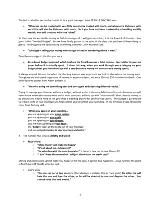 The test is, whether we can be trusted to be a good manager. Luke 16:10-11 (NIV1984) says,

     •   “Whoever can be trusted with very little can also be trusted with much, and whoever is dishonest with
         very little will also be dishonest with much. So if you have not been trustworthy in handling worldly
         wealth, who will trust you with true riches?”

So then how do we handle money as faithful managers? I will give you a hint, it is the B-word of finances….You
guess it the “Dreaded Budget”. Yes we have finally gotten to the point of the class that you have all been dying to
get to. The budget is the absolute key to winning at money. John Maxwell said,

     •   "A budget is telling your money where to go instead of wondering where it went."

Dave Ramsey suggests the that you use a

     •   Zero-Based Budget approach which is where the Total Expenses = Total Income. Every dollar is spent on
         paper before it is actually spent. If done this way, when you work through every category on your
         budget sheet you should end up with a zero (no extra money left over or extra money spent).

It always amazed Kim and me when the checking account was empty and we had no idea where the money went.
Though we did not spend large sums of money on expenses items, we were $20 and $50 ourselves to death. One
of my favorite quotes from Albert Einstein is:

     •   "Insanity: doing the same thing over and over again and expecting different results."

Trying to manage your finances without a budget, without a plan is the very definition of insanity because you will
never know where the money went and in most cases you will end up with “more month” then there is money to
go around and I don’t need to tell you what a breeding ground for conflict that causes. The budget is paramount
to reduce strife in your marriage and help control you to control your spending. In the Financial Peace University
class, Dave Ramsey said…

     •   “When you agree on your spending…
         you are agreeing on your value system,
         you are agreeing on your goals,
         you are agreeing on your dreams,
         you are even agreeing on your fears…
         the ‘Budget’ takes all the knots out of your marriage
         and you will get oneness in your marriage and unity.”

4.   The number four view is Idolatry and Greed

     •   Man’s View
            o “More money will make me happy”
            o “It’s all about me…I deserve it”
            o “He who dies with the most toys wins!” – I need a new car or new Plasma TV
            o “I don’t have the money but I will just throw it on the credit card”

Money and possessions cannot make you happy or fill the void, it cannot buy happiness. Jesus furthers the point
in Matthew 6:24 (NASB) when he said,

     •   God’s View
            o "No one can serve two masters; (the Message translates this as ‘two gods’) for either he will
                  hate the one and love the other, or he will be devoted to one and despise the other. You
                  cannot serve God and wealth.”




                                                        12
 