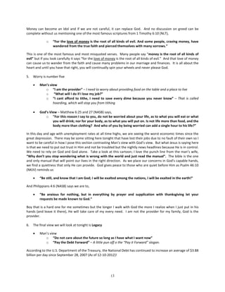Money can become an Idol and if we are not careful, it can replace God. And no discussion on greed can be
complete without us mentioning one of the most famous scriptures from 1 Timothy 6:10 (NLT),

              o   “For the love of money is the root of all kinds of evil. And some people, craving money, have
                  wandered from the true faith and pierced themselves with many sorrows.”

This is one of the most famous and most misquoted verses. Many people say “money is the root of all kinds of
evil” but if you look carefully it says “for the love of money is the root of all kinds of evil.” And that love of money
can cause us to wander from the faith and cause many problems in our marriage and finances. It is all about the
heart and until you have that right, you will continually spin your wheels and never please God.

5.   Worry is number five

     •   Man’s view
            o “I am the provider” – I need to worry about providing food on the table and a place to live
            o “What will I do if I lose my job?”
            o “I cant afford to tithe, I need to save every dime because you never know” – That is called
                 hoarding, which will stop you from tithing

     •   God’s View – Matthew 6:25 and 27 (NASB) says,
            o "For this reason I say to you, do not be worried about your life, as to what you will eat or what
                 you will drink; nor for your body, as to what you will put on. Is not life more than food, and the
                 body more than clothing? And who of you by being worried can add a single hour to his life?”

In this day and age with unemployment rates at all time highs, we are seeing the worst economic times since the
great depression. There may be some sitting here tonight that have lost their jobs due to no fault of their own so I
want to be careful in how I pose this section contrasting Man’s view with God’s view. But what Jesus is saying here
is that we need to put out trust in Him and not be troubled but the nightly news headlines because He is in control.
We need to rely on God and God alone. Take a look at this cartoon; I love the punch line from the man’s wife,
“Why don’t you stop wondering what is wrong with the world and just read the manual”. The bible is the one
and only manual that will point our lives in the right direction. As we place our concerns in God's capable hands,
we find a quietness that only He can provide. God gives peace to those who are quiet before Him as Psalm 46:10
(NKJV) reminds us

     •   “Be still, and know that I am God; I will be exalted among the nations, I will be exalted in the earth!”

And Philippians 4:6 (NASB) says we are to,

     •   “Be anxious for nothing, but in everything by prayer and supplication with thanksgiving let your
         requests be made known to God.”

Boy that is a hard one for me sometimes but the longer I walk with God the more I realize when I just put in his
hands (and leave it there), He will take care of my every need. I am not the provider for my family, God is the
provider.

6.   The final view we will look at tonight is Legacy

     •   Man’s view
            o “Do not care about the future so long as I have what I want now”
            o “Pay the Debt Forward” – A little pun off o the “Pay it Forward” slogan.

According to the U.S. Department of the Treasury, the National Debt has continued to increase an average of $3.88
billion per day since September 28, 2007 (As of 12-10-2012)!




                                                          13
 