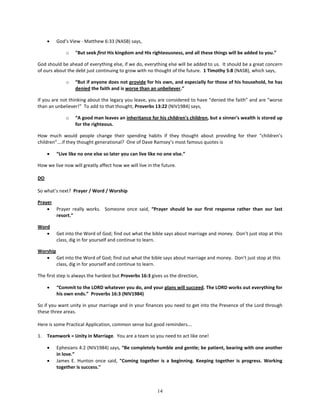 •   God’s View - Matthew 6:33 (NASB) says,

             o    "But seek first His kingdom and His righteousness, and all these things will be added to you.”

God should be ahead of everything else, if we do, everything else will be added to us. It should be a great concern
of ours about the debt just continuing to grow with no thought of the future. 1 Timothy 5:8 (NASB), which says,

             o    “But if anyone does not provide for his own, and especially for those of his household, he has
                  denied the faith and is worse than an unbeliever.”

If you are not thinking about the legacy you leave, you are considered to have “denied the faith” and are “worse
than an unbeliever!” To add to that thought, Proverbs 13:22 (NIV1984) says,

             o    “A good man leaves an inheritance for his children's children, but a sinner's wealth is stored up
                  for the righteous.

How much would people change their spending habits if they thought about providing for their “children’s
children”….if they thought generational? One of Dave Ramsey’s most famous quotes is

     •   “Live like no one else so later you can live like no one else.”

How we live now will greatly affect how we will live in the future.

DO

So what’s next? Prayer / Word / Worship

Prayer
    • Prayer really works. Someone once said, “Prayer should be our first response rather than our last
       resort.”

Word
   •     Get into the Word of God; find out what the bible says about marriage and money. Don’t just stop at this
         class, dig in for yourself and continue to learn.

Worship
   • Get into the Word of God; find out what the bible says about marriage and money. Don’t just stop at this
        class, dig in for yourself and continue to learn.

The first step is always the hardest but Proverbs 16:3 gives us the direction,

     •   “Commit to the LORD whatever you do, and your plans will succeed. The LORD works out everything for
         his own ends.” Proverbs 16:3 (NIV1984)

So if you want unity in your marriage and in your finances you need to get into the Presence of the Lord through
these three areas.

Here is some Practical Application, common sense but good reminders….

1.   Teamwork = Unity in Marriage. You are a team so you need to act like one!

     •   Ephesians 4:2 (NIV1984) says, “Be completely humble and gentle; be patient, bearing with one another
         in love.”
     •   James E. Hunton once said, "Coming together is a beginning. Keeping together is progress. Working
         together is success."



                                                          14
 
