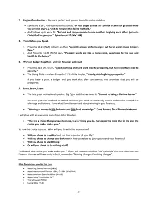 2.   Forgive One Another – No one is perfect and you are bound to make mistakes.

         • Ephesians 4:26-27 (NIV1984) warns us that, “In your anger do not sin”: Do not let the sun go down while
           you are still angry, 27 and do not give the devil a foothold.”
         • And follows up in verse 32, “Be kind and compassionate to one another, forgiving each other, just as in
           Christ God forgave you.” Ephesians 4:32 (NIV1984)

3.   Think Before you Speak

     •      Proverbs 16:24 (NLT) instructs us that, “A gentle answer deflects anger, but harsh words make tempers
            flare.”
     •      And Proverbs 16:24 (NKJV) says, “Pleasant words are like a honeycomb, sweetness to the soul and
            health to the bones.”

4.   Work on Budget Together = Unity in Finances will result

     •      Proverbs 21:5 (NLT) says, “Good planning and hard work lead to prosperity, but hasty shortcuts lead to
            poverty.”
     •      The Living Bible translates Proverbs 21:5 a little simpler, “Steady plodding brings prosperity.”

            If you have a plan, a budget and you work that plan consistently, God promises that you will be
            prospered.

5.   Learn, Learn, Learn

     •      The late great motivational speaker, Zig Ziglar said that we need to “Commit to being a lifetime learner”.

            You can’t just read one book or attend one class; you need to continually learn in order to be successful in
            Marriage and Money. I love what Dave Ramsey said about winning in your finances,

     •      “Winning at money is 80% behavior and 20% head knowledge.” Dave Ramsey, Total Money Makeover

I will close with an awesome quote from John Wooden:

     •      “There is a choice that you have to make, in everything you do. So keep in the mind that in the end, the
            choice you make, makes you.”

So now the choice is yours. What will you do with this information?

     •      Will you chose to trust God and put him in control of your life?
     •      Will you chose to change your behavior in how you relate to your spouse and your finances?
     •      Will you chose to start tithing?
     •      Or will you chose to do nothing at all?

"In the end, the choice you make makes you.” If you will commit to follow God’s principle’s for our Marriages and
Finances than we will have unity in both, remember "Nothing changes if nothing changes".


Bible Translations used in this class
     •      New King James Version (NKJV)
     •      New International Version 1984, ©1984 (NIV1984)
     •      New American Standard Bible (NASB)
     •      New Living Translation (NLT)
     •      The Message (MSG)
     •      Living Bible (TLB)


                                                              15
 
