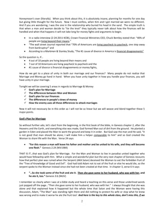 Honeymoon’s over (literally). When you think about this, it is absolutely insane, planning for months for one day
but giving little thought for the future. Now I must confess, when Kim and I got married we were no different.
And if you are wondering, I was the one in the relationship who buried his head in the sand. The simple truth is
that when a man and woman decide to “tie the knot” they typically never talk about how the finances will be
handled and when that happens it will not take long for money fights and arguments to begin.

    •    In a radio interview (2-24-2011 KCBI), Crown Financial Ministries CEO, Chuck Bentley stated that: “40% of
         people are living beyond their means.”
    •    “The wall street Journal reported that “70% of Americans are living paycheck to paycheck, one step away
         from bankruptcy!” and
    •    According to a Markmen & Stanley Study, “The #1 cause of divorce in America is financial disagreements”

So the question is, if…
    • 4 out of 10 people are living beyond their means and
    • 7 out of 10 Americans are living paycheck to paycheck and the
    • #1 cause of divorce is financial disagreements or money fights,

How do we get to a place of unity in both our marriage and our finances? Many people do not realize that
Marriage and Money go hand in hand. When you have unity together in how you handle your finances, you will
have unity in your marriage.

Tonight we will be covering 5 areas in regards to Marriage & Money:
     God’s plan for Marriage
     The differences between Men and Women
     God’s plan for our Finances
     The differences in people’s views of money
     How the enemy uses all these differences to attack marriages

Now it will not necessary be in this order as I will not be so linear but we will weave and blend together these 5
major points.

God’s Plan for Marriage

So without further ado, let’s start from the beginning, in the first book of the bible, in Genesis chapter 2, after the
Heavens and the Earth, and everything else was made, God formed Man out of dirt from the ground. He planted a
garden in Eden and placed the Man to work the ground and keep it in order. But God saw the man and He said, “It
is not good that man should be alone; I will make him a helper comparable to him” and so God created the
Woman to share life with the Man. Verse 24 says:

    •    “For this reason a man will leave his father and mother and be united to his wife, and they will become
         one flesh.” Genesis 2:24 (NIV1984)

THAT IS IT…that was God’s plan for Marriage. For the Man and Woman to live in paradise united together who
would have fellowship with Him. What a simple and wonderful plan but the very next chapter of Genesis recounts
how that perfect plan was ruined when the Serpent (AKA Satan) deceived the Woman to eat the forbidden fruit of
the “Tree of Knowledge of Good and Evil”. God had told Adam not to eat of the fruit or else he would die, so the
serpent spoke to the Woman instead since she had not been created at that time. In chapter 3, verse 6 it says:

    •    “…So she took some of the fruit and ate it. Then she gave some to her husband, who was with her, and
         he ate it, too.” Genesis 3:6 (NKJV)

I remember so clearly when I was at a bible study and heard a teaching on this verse and those underlined words
just popped off the page…"Then she gave some to her husband, who was with her." I always thought that she was
alone and that explained how it happened but the whole time that Satan and the Woman were having this
discussion, Adam, “The Man” was standing right there and did nothing to protect his wife or stop what he knew
was wrong and to make it worse he ate the fruit too! And here is the key to this whole class, don’t miss this, if we

                                                          2
 
