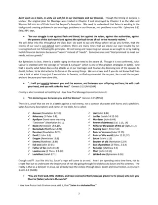 don’t work as a team, in unity we will fail in our marriages and our finances. Though the timing in Genesis is
unclear, the original plan for Marriage was created in Chapter 2 and destroyed by Chapter 3 as the Man and
Woman fell into sin of Pride from the Serpent’s deception. We need to understand that Satan is working in the
background creating problems in our marriage, problems in our finances, and problems in our life. Ephesians 6:12
(NIV1984) says,

    •     “For our struggle is not against flesh and blood, but against the rulers, against the authorities, against
          the powers of this dark world and against the spiritual forces of evil in the heavenly realms.”
We will delve into this throughout the class but I do want to say one thing before we go any further, that the
enemy of our soul is not behind every problem, there are many times that we create our own trouble by not
trusting God and not following His principles. Or not loving and respecting our spouse as we ought to or by making
foolish financial decisions because of “wants” instead of “needs”. Someone once said “God promised to meet our
needs, not our greeds.”

But Ephesians is clear, there is a battle raging on that we need to be aware of. Though it is not confirmed, Julius
Caesar is credited with the concept of “Divide & Conquer” which is one of the greatest strategies in battle. And
that is exactly what Satan does as he attacks us in our marriages and finances by deceiving one of the spouses to
doubt, to fear, to be distracted or to focus on the wrong things. We are at war and if you do not know that then
take a look at what it says just 9 verses later in Genesis, as God reprimanded the serpent, He cursed the serpent
and said because you have done this,

    •    “…I will put enmity between you and the woman, and between your offspring and hers; he will crush
         your head, and you will strike his heel.” Genesis 3:15 (NIV1984)

Enmity is also translated as hostility but I love how The Message translation states it:

    •    “I'm declaring war between you and the Woman” Genesis 3:15 (MSG)

There it is, proof that we are in a battle against a real enemy, not a cartoon character with horns and a pitchfork.
Satan has many descriptions and names in the bible, he is called:

            Accuser (Revelation 12:10),                                Liar (John 8:44)
            Adversary (1 Peter 5:8),                                   Lucifer (Isaiah 14:12-14)
            Apollyon Greek name meaning                                Murderer (John 8:44)
             “Destroyer” (Revelation 9:11),                             Power of darkness (Col. 1:13, 14)
            Beast (Revelation 14:9,10),                                Prince of the power of the air (Eph 2:1-2)
            Beelzebub (Matthew 12:24)                                  Roaring lion (1 Peter 5:8)
            Deceiver (Revelation 12:9)                                 Ruler of demons (Luke 11:15)
            Devil (1 John 3:8)                                         Ruler of this world (John 12:31,32)
            Dragon (Revelation 12:9)                                   Satan (Mark 1:13)
            Enemy (Matthew 13:39)                                      Serpent of old (Revelation 12:9)
            Evil one (John 17:15)                                      Son of perdition (2 Thess. 2:3,4)
            Father of lies (John 8:44)                                 Tempter (Matthew 4:3)
            Lawless one (2 Thess. 2:8-10)                              Thief (John 10:10)
            Leviathan (Isaiah 27:1)                                    Wicked one (Ephesians 6:16)

Enough said?? Just like this list, Satan’s reign will come to an end. Now I am spending extra time here, not to
create fear but to underscore the importance of not idly going through life oblivious to Satan and his schemes. The
reality is that as a believer in Jesus, we already have the victory through Jesus’ death and resurrection, as it says in
1 John 4:4 (NASB):

    •    “You are from God, little children, and have overcome them; because greater is He [Jesus] who is in you
         than he [Satan] who is in the world.”

I love how Pastor Jack Graham once said it, that "Satan is a defeated foe."


                                                           3
 