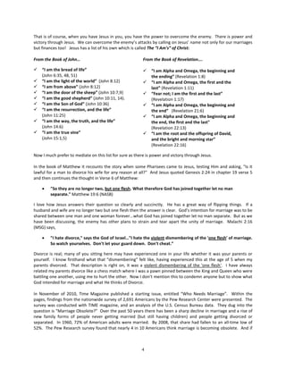 That is of course, when you have Jesus in you, you have the power to overcome the enemy. There is power and
victory through Jesus. We can overcome the enemy’s attacks by calling on Jesus’ name not only for our marriages
but finances too! Jesus has a list of his own which is called The “I Am's” of Christ:

From the Book of John…                                    From the Book of Revelation….

   “I am the bread of life”                                 “I am Alpha and Omega, the beginning and
    (John 6:35, 48, 51)                                       the ending” (Revelation 1:8)
   “I am the light of the world” (John 8:12)                “I am Alpha and Omega, the first and the
   “I am from above” (John 8:12)                             last” (Revelation 1:11)
   “I am the door of the sheep” (John 10:7,9)               “Fear not; I am the first and the last”
   “I am the good shepherd” (John 10:11, 14).                (Revelation 1:17)
   “I am the Son of God” (John 10:36)                       “I am Alpha and Omega, the beginning and
   “I am the resurrection, and the life”                     the end” (Revelation 21:6)
    (John 11:25)                                             “I am Alpha and Omega, the beginning and
   “I am the way, the truth, and the life”                   the end, the first and the last"
    (John 14:6)                                               (Revelation 22:13)
   “I am the true vine”                                     “I am the root and the offspring of David,
    (John 15:1,5)                                             and the bright and morning star”
                                                              (Revelation 22:16)

Now I much prefer to mediate on this list for sure as there is power and victory through Jesus.

In the book of Matthew it recounts the story when some Pharisees came to Jesus, testing Him and asking, "Is it
lawful for a man to divorce his wife for any reason at all?" And Jesus quoted Genesis 2:24 in chapter 19 verse 5
and then continues the thought in Verse 6 of Matthew:

    •   "So they are no longer two, but one flesh. What therefore God has joined together let no man
        separate." Matthew 19:6 (NASB)

I love how Jesus answers their question so clearly and succinctly. He has a great way of flipping things. If a
husband and wife are no longer two but one flesh then the answer is clear. God’s intention for marriage was to be
shared between one man and one woman forever...what God has joined together let no man separate. But as we
have been discussing, the enemy has other plans to strain and tear apart the unity of marriage. Malachi 2:16
(MSG) says,

    •   "I hate divorce," says the God of Israel…"I hate the violent dismembering of the 'one flesh' of marriage.
        So watch yourselves. Don't let your guard down. Don't cheat.”

Divorce is real; many of you sitting here may have experienced one in your life whether it was your parents or
yourself. I know firsthand what that “dismembering” felt like, having experienced this at the age of 5 when my
parents divorced. That description is right on, it was a violent dismembering of the 'one flesh'. I have always
related my parents divorce like a chess match where I was a pawn pinned between the King and Queen who were
battling one another, using me to hurt the other. Now I don’t mention this to condemn anyone but to show what
God intended for marriage and what He thinks of Divorce.

In November of 2010, Time Magazine published a starting issue, entitled “Who Needs Marriage”. Within the
pages, findings from the nationwide survey of 2,691 Americans by the Pew Research Center were presented. The
survey was conducted with TIME magazine, and an analysis of the U.S. Census Bureau data. They dug into the
question is “Marriage Obsolete?” Over the past 50 years there has been a sharp decline in marriage and a rise of
new family forms of people never getting married (but still having children) and people getting divorced or
separated. In 1960, 72% of American adults were married. By 2008, that share had fallen to an all-time low of
52%. The Pew Research survey found that nearly 4 in 10 Americans think marriage is becoming obsolete. And if



                                                         4
 