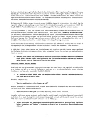 that was not disturbing enough, to further illustrate the disintegration of the importance of marriage, on February
23, 2011, the President ordered the Department of Justice to abandon defending the “Defense of Marriage Act” or
DOMA in the Courts. For those who may not know, DOMA is a United States federal law that defines marriage as a
legal union between one man and one woman. The law prohibits states from providing certain benefits to same-
sex couples, even when those states recognize gay marriage.

On November 10, 2011 the Senate Democrats passed the DOMA Repeal Bill in Committee. It is unlikely that the
repeal bill will pass in a divided congress but this is the first time that headway has been made to end DOMA. On
May 5, 2012, the President Obama openly announced his support for Marriage rights for same sex couples.

Last Friday (December 7, 2012), the Supreme Court announced that they will hear two cases whether same-sex
marriage deserves equal treatment under the constitution. This is being called "The Roe vs. Wade of Marriage".
The two primary questions before the Court are whether the State of California may legally ban same-sex marriage
(Proposition 8) and whether Congress may withhold federal benefits from legally married same-sex couples
(Defense of Marriage Act). They will begin to hear arguments in March with an anticipated decision at the end of
June 2013. The next six months will be a historic chapter in the story of marriage in America.

So not only has the value of marriage been diminished but now the very definition of marriage that God created at
the beginning of time, is being redefined and who do you think is behind that movement? Satan of course!!

In 2009, Chuck Colson, Robert George, and Timothy George, with input from over 100 Christian leaders, authored
the Manhattan Declaration stating a commitment to the principles of Human life, marriage, and religious freedom.
Here is an excerpt:

    •   Marriage is the original and most important institution for sustaining the health, education, and welfare
        of all. Where marriage erodes, social pathologies rise. The impulse to redefine marriage is a symptom,
        rather than the cause, of the erosion of the marriage culture.

Differences between Men and Women

Satan hates God and he hates us and thus comes at marriages with great ferocity that is why it is so important for
us as Husband and Wife to be aware of the battle we are in and to try to understand who the person is that we
have become one flesh with. Jesus said in Mark 3:24-25 (NAS):

    •   "If a kingdom is divided against itself, that kingdom cannot stand. If a house is divided against itself,
        that house will not be able to stand."

And Amos 3:3 (NKJV) says:

    •   "Can two walk together, unless they are agreed?"

Without agreement, it is impossible to move forward. Men and Woman are different and with those differences
can conflicts can arise. Someone once said that:

    •   “90% of the friction of daily life is caused by the wrong tone of voice.” Unknown.

Instead of battling our spouse, we should see Marriage for what it is, a gift from God and a special covenant with
each other. If we could all grasp that simple concept to approach our mate with love and respect, then perhaps
“90% of the friction could be eliminated.” Colossians 3:18-19 (MSG) says

    •   “Wives, understand and support your husbands by submitting to them in ways that honor the Master
        [others translations say “the Lord”]. Husbands, go all out in love for your wives. Don't take advantage
        of them.”




                                                        5
 