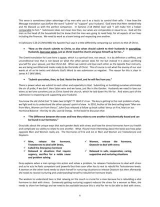 This verse is sometimes taken advantage of by men who use it as a tactic to control their wife. I love how the
Message translation says before the word “submit” to “support” your husband. God knew that Men needed help
and He blessed us with the perfect companion. In Genesis 2:18 (NKJV) God said “I will make him a helper
comparable to him.” Submission does not mean less than, our wives are comparable or equal to us. God set the
man as the head of the household but he knew that the man was going to need help, for all aspects of our lives
including the finances. We need to work as a team loving and respecting one another.

In Ephesians 5:24-25 (NIV1984) the Apostle Paul says it a little differently comparing our actions to that of Christ,

    •    “Now as the church submits to Christ, so also wives should submit to their husbands in everything.
         Husbands, love your wives, just as Christ loved the church and gave himself up for her…”

The Greek translation for Love here is agape, which is a spiritual love, not sexual. It is by definition a selfless, and
unconditional love that is not based on what the other person does for me but instead it is about sacrificing
yourself for your spouse, just like Christ did. When we submit and love each other as the Apostle Paul instructs,
we are being sanctified and made ready to be the bride of Christ. This of course is not what the enemy of our soul
wants at all so he twists and distorts God’s Word to see submission as negative. The reason for this is clear in
James 4:7 (NIV1984),

    •    “Submit yourselves, then, to God. Resist the devil, and he will flee from you.”

There is power when we submit to each other and especially to God. Submitting or humbling ourselves eliminates
the sin of pride, if we don’t then Satan wins and we loose, just like in the Garden. Husbands we need to love our
wives as we love ourselves just as Christ loved the church, which he laid down His life for. And wives part of the
submission is respecting and supporting your husband.

You know the old cliché that “it takes two to fight”?? Well it’s true. The key is getting to the root problem of why
we fight and try to understand the other spouse’s point of view. In 2010, Author of the best selling book “Men are
from Mars, Women are from Venus”, John Gray released a follow up book called: Venus on Fire, Mars on Ice:
Hormonal Balance - the Key to Life, Love & Energy. In the book he discusses that

    •    “The Difference between the sexes and how they relate to one another is biochemically based and can
         be found in our hormones.”

Gray talks about the unique ways that each gender deals with stress and how the stress hormones harm our health
and complicate our ability to relate to one another. What I found most interesting about the book was how polar
opposite Men and Women really are. The Hormones of Fire and Ice or Men and Women are Testosterone and
Oxytocin:

        Men,      release    the     hormone,                      Women, release the hormone,
         Testosterone to deal with Stress,                           Oxytocin to deal with stress
        Called the Emergency hormone
        Released in situations that require                        Released in safe, cooperative, caring,
         urgency, sacrifice for a noble cause                        supportive and nurturing situations
         and problem solving

Gray explains when a man springs into action and solves a problem, he releases Testosterone to deal with stress
and as he acts he feels competent and powerful but then soon after has to rest to rebuild his Testosterone levels.
A woman on the other hand needs to share herself in nurturing situations to release Oxytocin but then afterwards
she needs to receive nurturing and understanding herself to rebuild her hormone levels.

The wisdom to understand here is that relaxing on the couch is crucial for a man because he is rebuilding a vital
hormone to deal with stress. Conversely getting nurturing support reduces the stress for a woman so Men, she
needs to share her feelings and we need to be available because this is vital for her to be able to deal with stress.


                                                           6
 