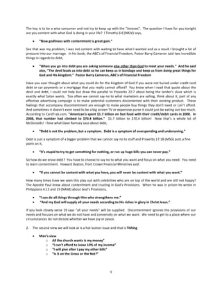 The key is to be a wise consumer and not try to keep up with the “Joneses”. The question I have for you tonight
are you content with what God is doing in your life? I Timothy 6:6 (NKJV) says,

     •   “Now godliness with contentment is great gain.”

See that was my problem, I was not content with waiting to have what I wanted and as a result I brought a lot of
pressure into our marriage. In his book, the ABC's of Financial Freedom, Pastor Barry Cameron said two incredible
things in regards to debt,

     •   “When you go into debt you are asking someone else other than God to meet your needs.” And he said
         also, “The devil leads us into debt so he can keep us in bondage and keep us from doing great things for
         God and His kingdom.” Pastor Barry Cameron, ABC's of Financial Freedom

Have you ever thought about what you could do for the kingdom of God if you were not buried under credit card
debt or car payments or a mortgage that you really cannot afford? You know when I read that quote about the
devil and debt; I could not help but draw the parallel to Proverbs 22:7 about being the lender’s slave which is
exactly what Satan wants. Too often we cannot say no to what marketers are selling, think about it, part of any
effective advertising campaign is to make potential customers discontented with their existing product. These
feelings that accompany discontentment are enough to make people buy things they don’t need or can’t afford.
And sometimes it doesn’t even need to be a big screen TV or expensive purse it could just be eating out too much.
According to CardTrak.com, “American's spent $1.7 billion on fast food with their credit/debit cards in 2000. In
2008, that number had climbed to $70.4 billion.” $1.7 billion to $70.4 billion! Now that’s a whole lot of
McDonalds! I love what Dave Ramsey says about debt,

     •   “Debt is not the problem, but a symptom. Debt is a symptom of overspending and undersaving.”

Debt is just a symptom of a bigger problem that we cannot say no to stuff and Proverbs 17:18 (MSG) puts a fine
point on it,

     •   “It's stupid to try to get something for nothing, or run up huge bills you can never pay.”

So how do we erase debt? You have to choose to say no to what you want and focus on what you need. You need
to learn contentment. Howard Dayton, from Crown Financial Ministries said:

     •   “If you cannot be content with what you have, you will never be content with what you want.”

How many times have we seen this play out with celebrities who are on top of the world and are still not happy?
The Apostle Paul knew about contentment and trusting in God's Provisions. When he was in prison he wrote in
Philippians 4:13 and 19 (NASB) about God's Provisions,

     •   “I can do all things through Him who strengthens me.”
     •    “And my God will supply all your needs according to His riches in glory in Christ Jesus.”

If you look closely verse 19 says “all your needs” will be supplied. Discontentment ignores the provisions of our
needs and focuses on what we do not have and conversely on what we want. We need to get to a place where our
circumstances do not dictate whether we have joy or peace.

2.   The second view we will look at is a hot button issue and that is Tithing

     •   Man’s view
            o All the church wants is my money”
            o “I can’t afford to loose 10% of my income”
            o “I will give after I pay my other bills”
            o “Is it on the Gross or the Net?”




                                                           9
 