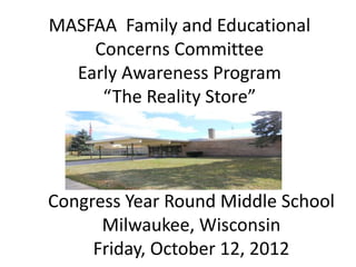 MASFAA Family and Educational
    Concerns Committee
  Early Awareness Program
     “The Reality Store”




Congress Year Round Middle School
      Milwaukee, Wisconsin
     Friday, October 12, 2012
 